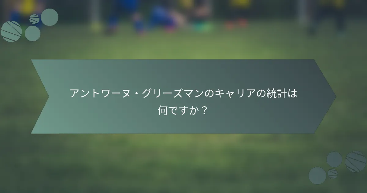 アントワーヌ・グリーズマンのキャリアの統計は何ですか？