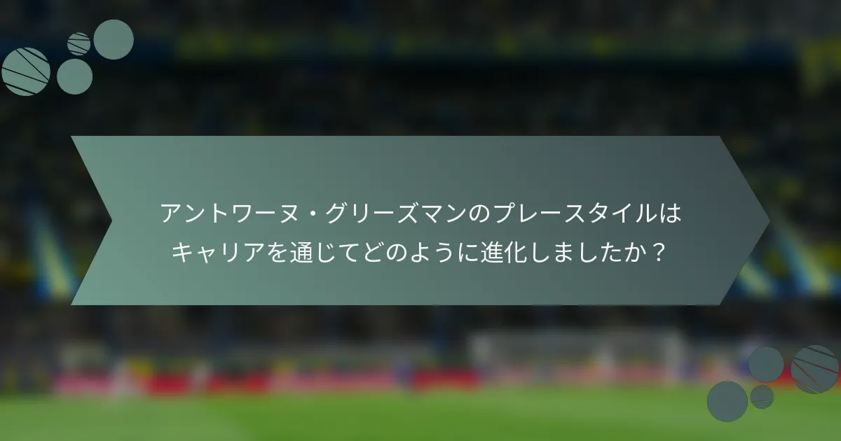 アントワーヌ・グリーズマンのプレースタイルはキャリアを通じてどのように進化しましたか？