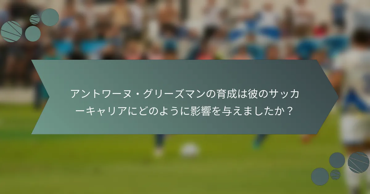 アントワーヌ・グリーズマンの育成は彼のサッカーキャリアにどのように影響を与えましたか?