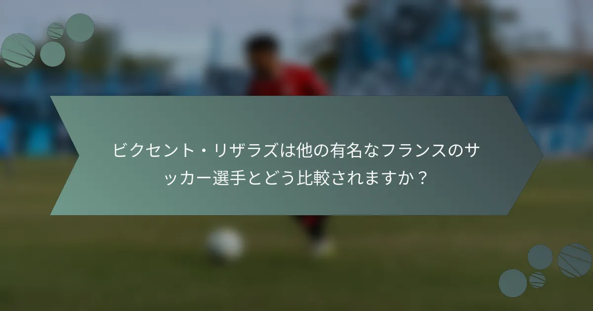 ビクセント・リザラズは他の有名なフランスのサッカー選手とどう比較されますか？