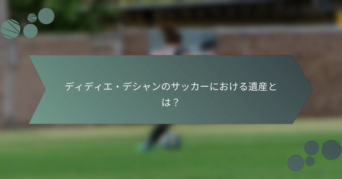 ディディエ・デシャンのサッカーにおける遺産とは？