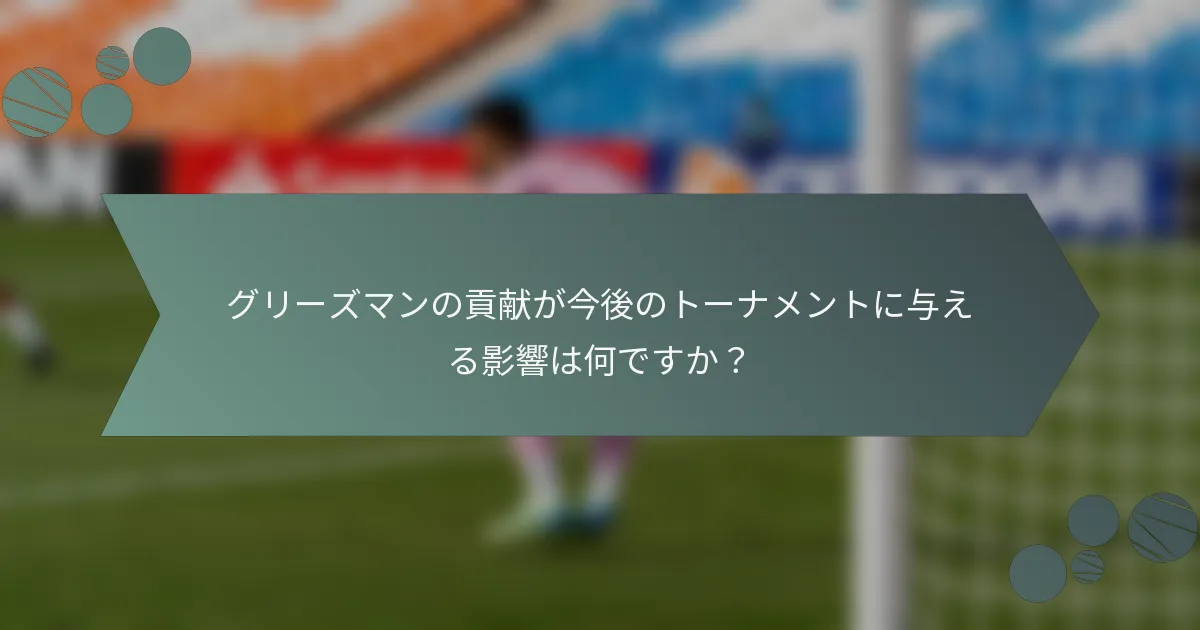 グリーズマンの貢献が今後のトーナメントに与える影響は何ですか?