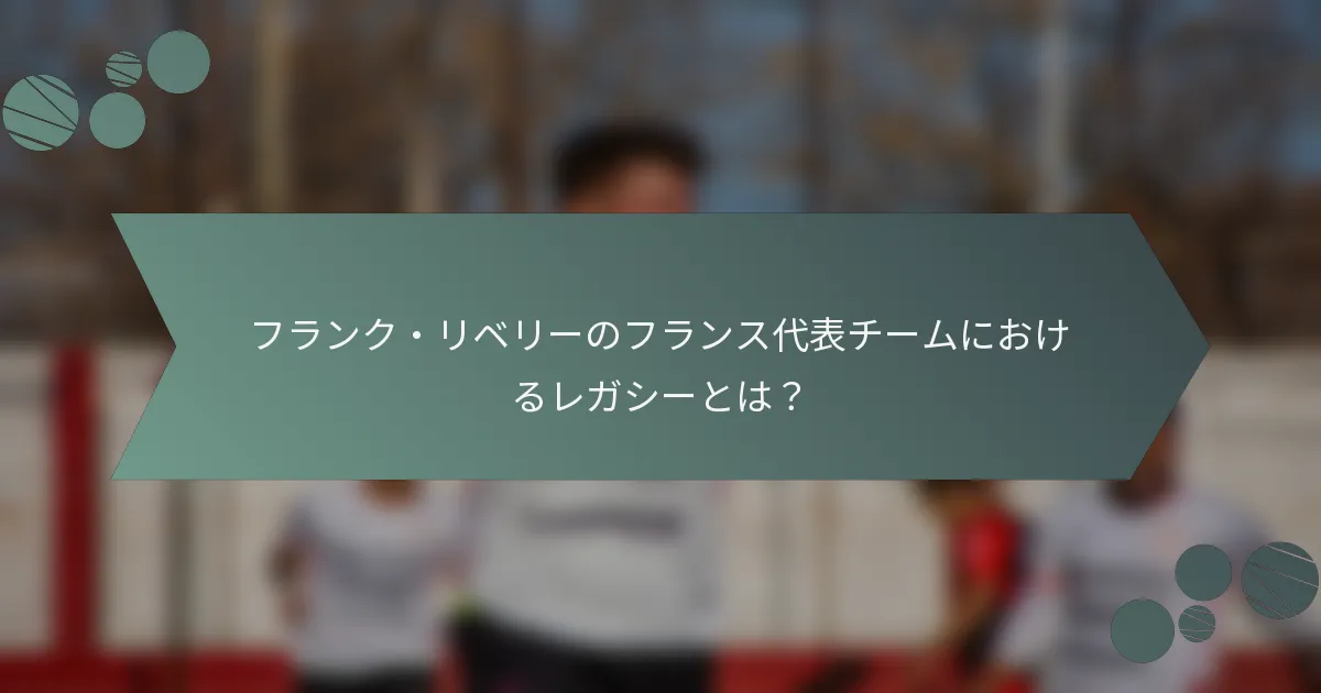 フランク・リベリーのフランス代表チームにおけるレガシーとは？