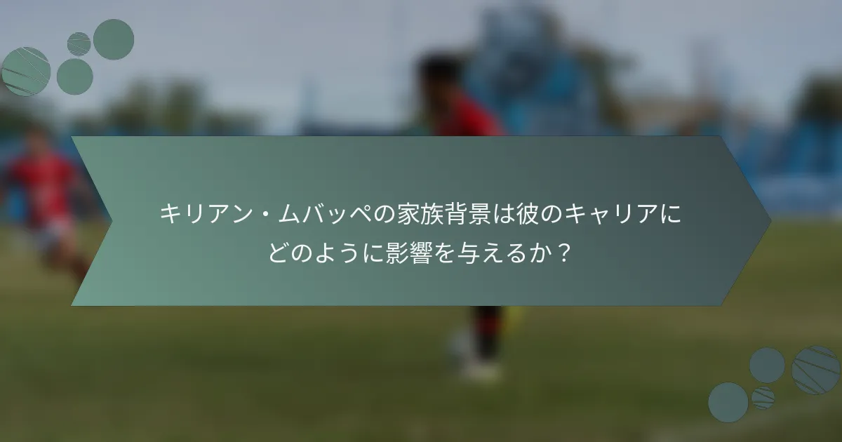 キリアン・ムバッペの家族背景は彼のキャリアにどのように影響を与えるか？