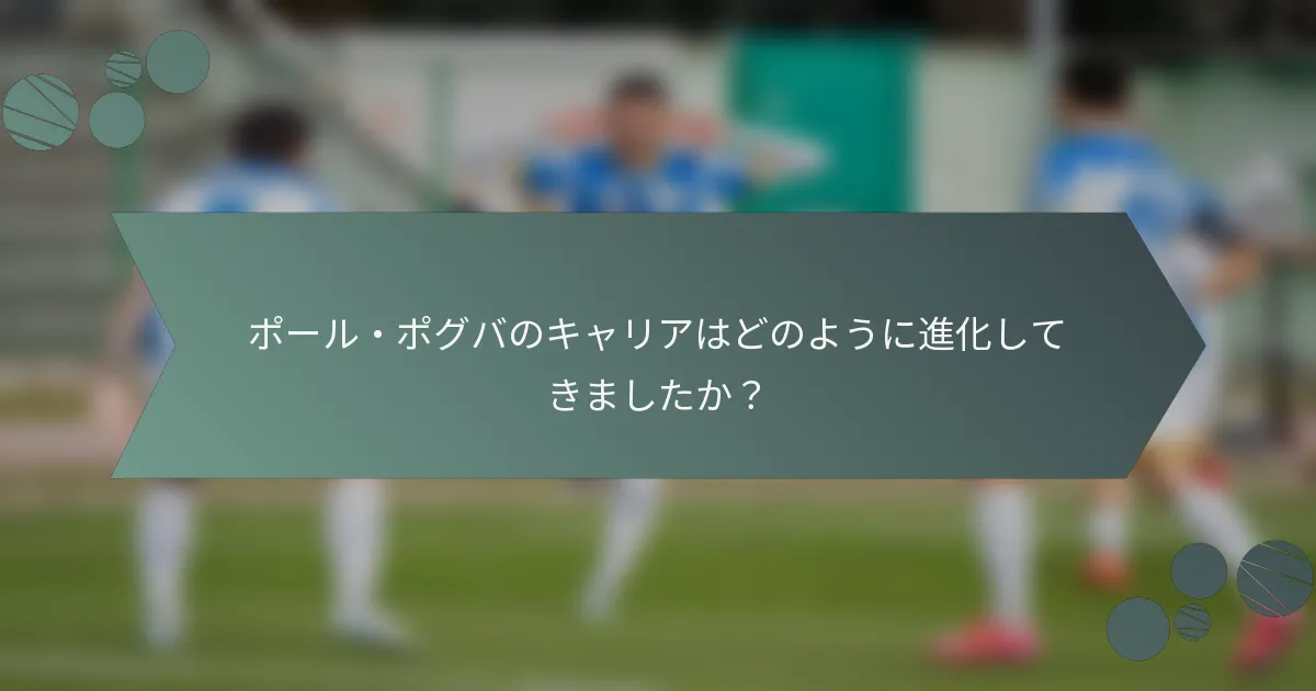 ポール・ポグバのキャリアはどのように進化してきましたか?