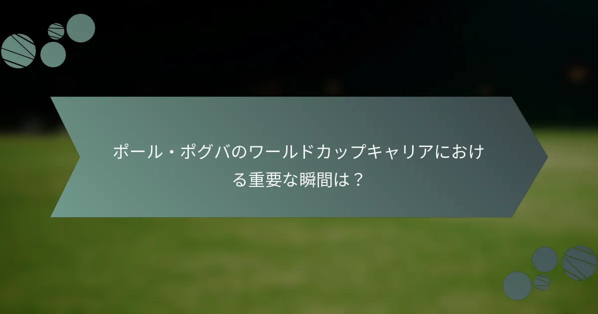 ポール・ポグバのワールドカップキャリアにおける重要な瞬間は？