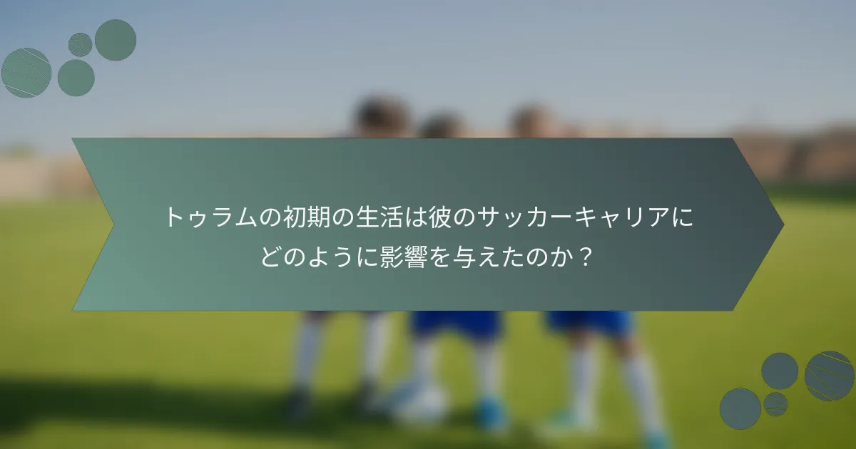 トゥラムの初期の生活は彼のサッカーキャリアにどのように影響を与えたのか？