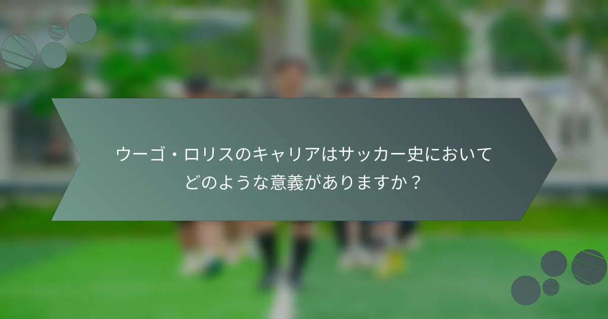 ウーゴ・ロリスのキャリアはサッカー史においてどのような意義がありますか？